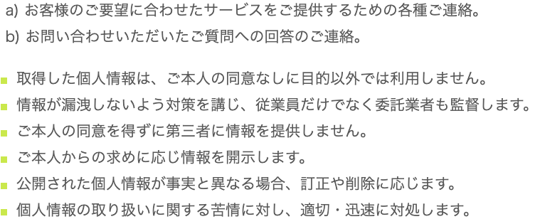 a) お客様のご要望に合わせたサービスをご提供するための各種ご連絡。
 b) お問い合わせいただいたご質問への回答のご連絡。

取得した個人情報は、ご本人の同意なしに目的以外では利用しません。
情報が漏洩しないよう対策を講じ、従業員だけでなく委託業者も監督します。
ご本人の同意を得ずに第三者に情報を提供しません。
ご本人からの求めに応じ情報を開示します。
公開された個人情報が事実と異なる場合、訂正や削除に応じます。
個人情報の取り扱いに関する苦情に対し、適切・迅速に対処します。