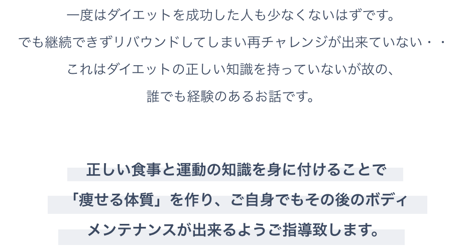 一度はダイエットを成功した人も少なくないはずです。でも継続できずリバウンドしてしまい再チャレンジが出来ていない・・これはダイエットの正しい知識を持っていないが故の、誰でも経験のあるお話です。正しい食事と運動の知識を身に付けることで「痩せる体質」を作り、ご自身でもその後のボディ<br>メンテナンスが出来るようご指導致します。